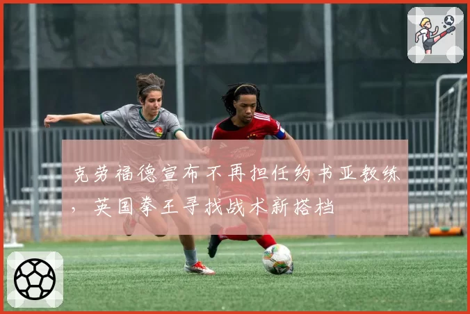 克劳福德宣布不再担任约书亚教练，英国拳王寻找战术新搭档