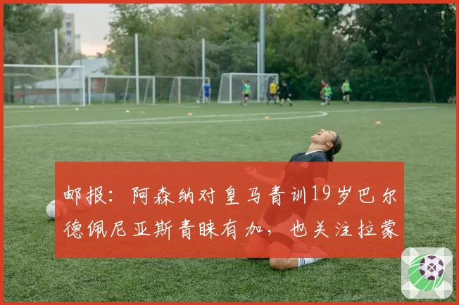 邮报:阿森纳对皇马青训19岁巴尔德佩尼亚斯青睐有加,也关注拉蒙