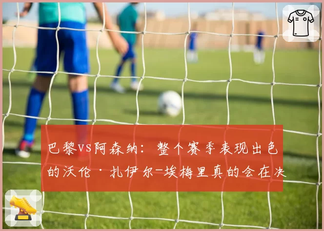 巴黎vs阿森纳：整个赛季表现出色的沃伦·扎伊尔-埃梅里真的会在决赛中替补登场吗？2026年5月25日