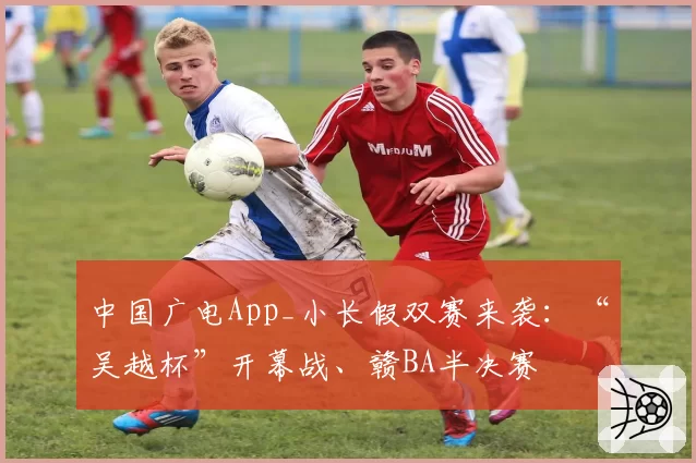 中国广电App_小长假双赛来袭:“吴越杯”开幕战、赣BA半决赛