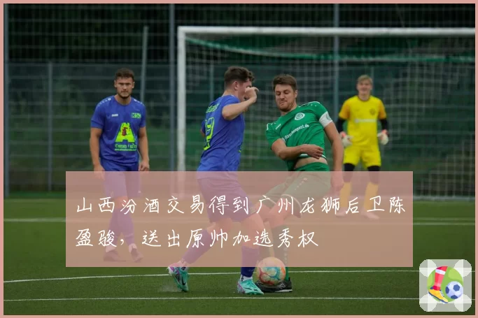 山西汾酒交易得到广州龙狮后卫陈盈骏，送出原帅加选秀权
