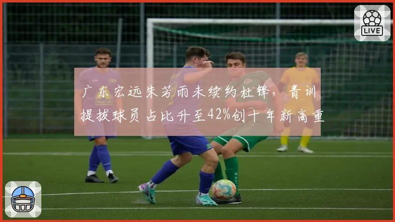 广东宏远朱芳雨未续约杜锋，青训提拔球员占比升至42%创十年新高重建路线数据