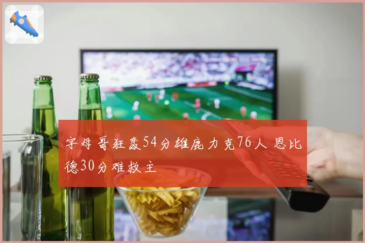 字母哥狂轰54分雄鹿力克76人 恩比德30分难救主