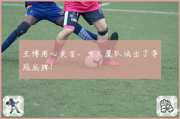 王博用心良苦，为广厦队试出了争冠底牌！