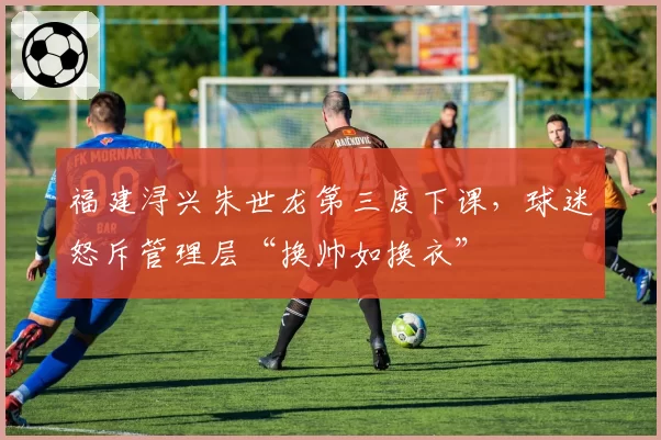 福建浔兴朱世龙第三度下课,球迷怒斥管理层“换帅如换衣”