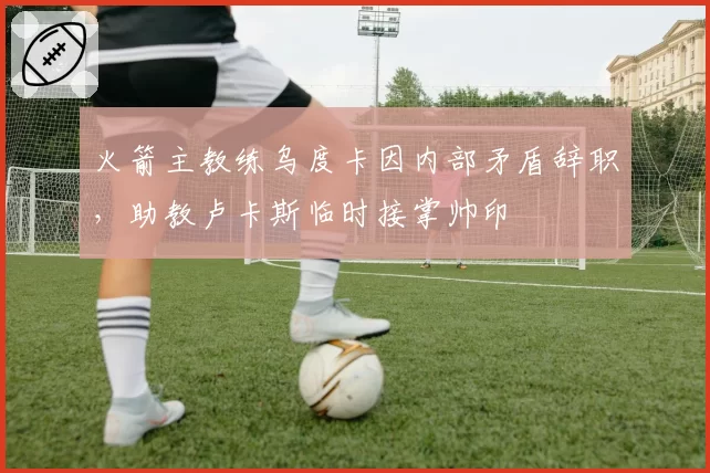 火箭主教练乌度卡因内部矛盾辞职，助教卢卡斯临时接掌帅印
