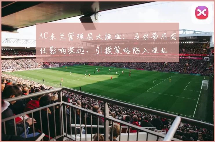 AC米兰管理层大换血：马尔蒂尼离任影响深远，引援策略陷入混乱