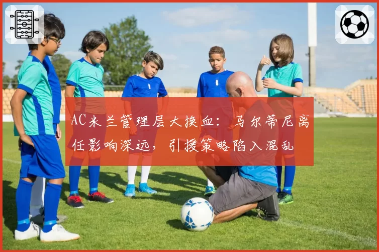 AC米兰管理层大换血：马尔蒂尼离任影响深远，引援策略陷入混乱