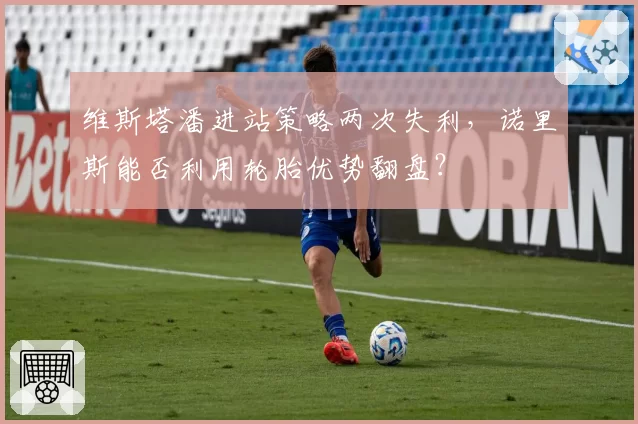 维斯塔潘进站策略两次失利，诺里斯能否利用轮胎优势翻盘？