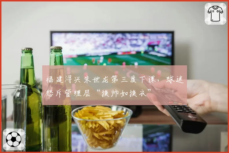 福建浔兴朱世龙第三度下课,球迷怒斥管理层“换帅如换衣”