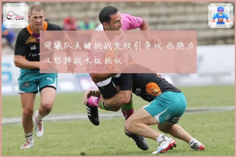 同曦队关键挑战失败引争议 西热力江怒摔战术板抗议