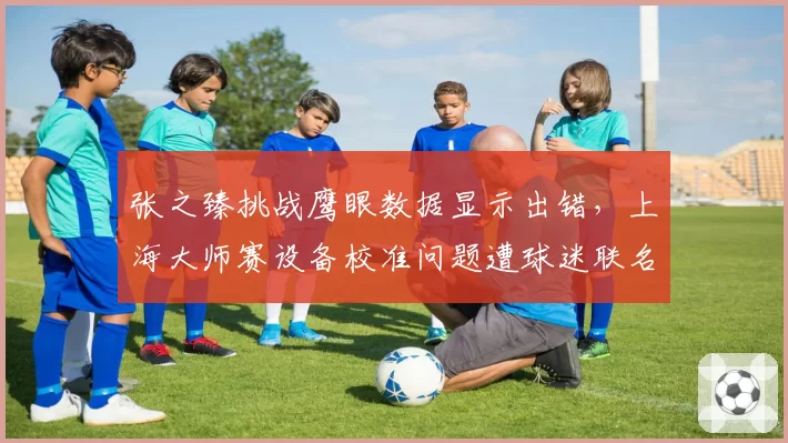 张之臻挑战鹰眼数据显示出错，上海大师赛设备校准问题遭球迷联名抗议