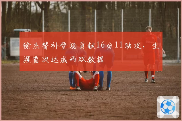 徐杰替补登场贡献16分11助攻，生涯首次达成两双数据