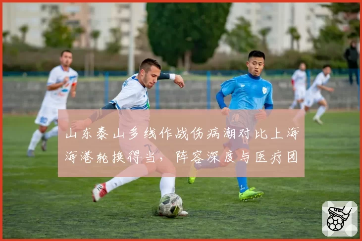 山东泰山多线作战伤病潮对比上海海港轮换得当，阵容深度与医疗团队效率分析