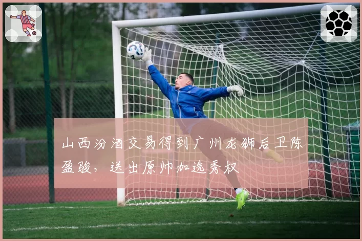 山西汾酒交易得到广州龙狮后卫陈盈骏，送出原帅加选秀权