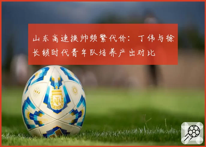 山东高速换帅频繁代价：丁伟与徐长锁时代青年队培养产出对比