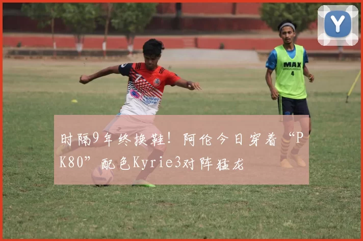 时隔9年终换鞋！阿伦今日穿着“PK80”配色Kyrie3对阵猛龙