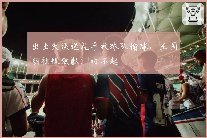 出击失误送礼导致球队输球,王国明社媒致歉:对不起