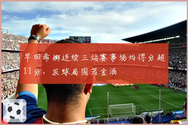 早田希娜连续三站赛事场均得分超11分,发球局固若金汤