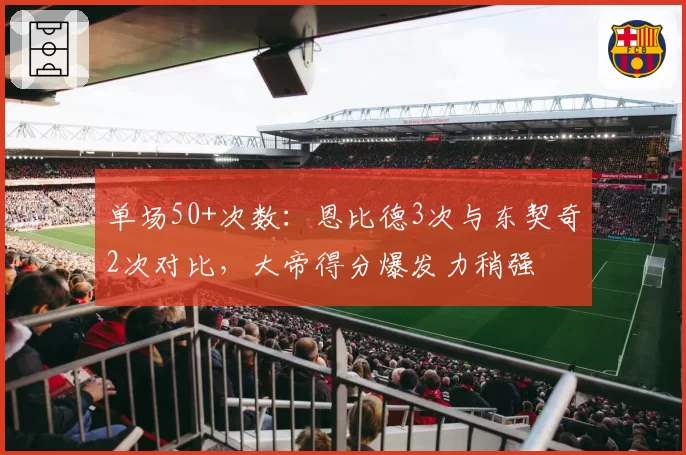 单场50+次数：恩比德3次与东契奇2次对比，大帝得分爆发力稍强
