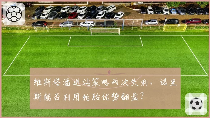 维斯塔潘进站策略两次失利，诺里斯能否利用轮胎优势翻盘？