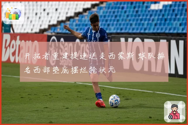 开拓者重建提速送走西蒙斯 球队排名西部垫底摆烂抢状元
