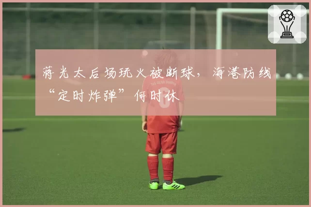 蒋光太后场玩火被断球,海港防线“定时炸弹”何时休