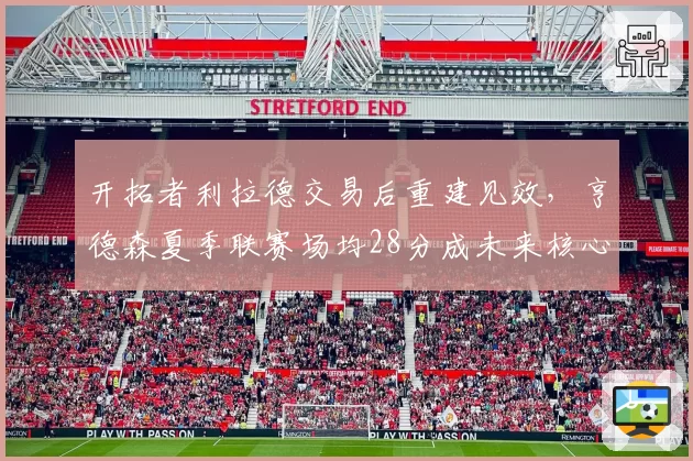 开拓者利拉德交易后重建见效，亨德森夏季联赛场均28分成未来核心？