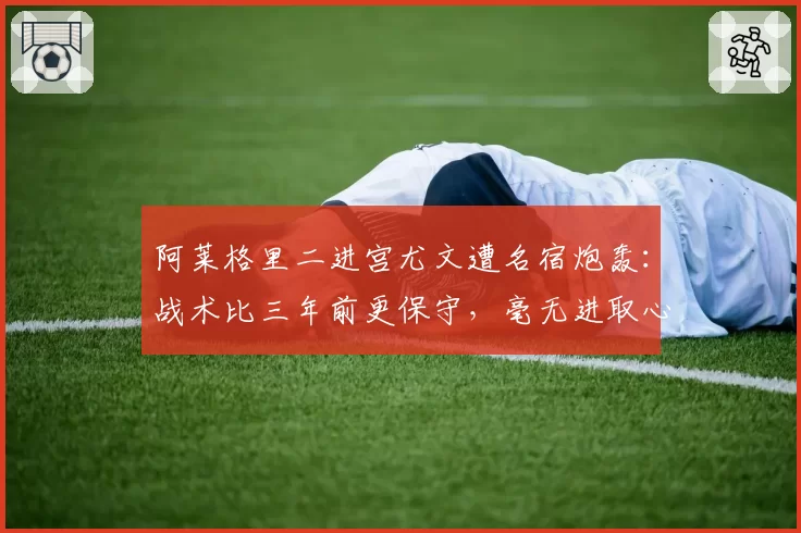 阿莱格里二进宫尤文遭名宿炮轰：战术比三年前更保守，毫无进取心