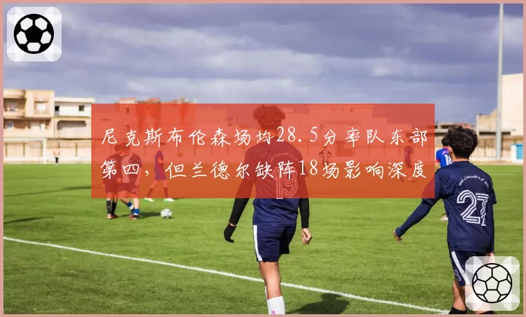 尼克斯布伦森场均28.5分率队东部第四，但兰德尔缺阵18场影响深度