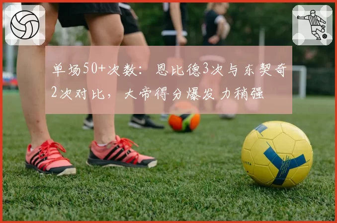单场50+次数：恩比德3次与东契奇2次对比，大帝得分爆发力稍强
