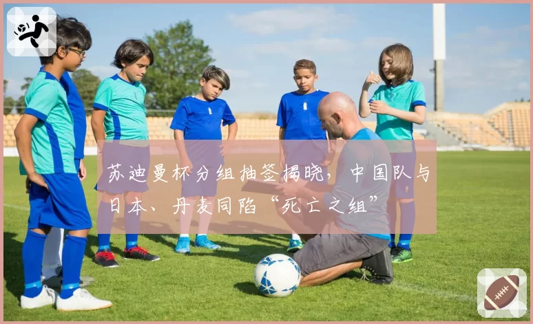 苏迪曼杯分组抽签揭晓,中国队与日本、丹麦同陷“死亡之组”