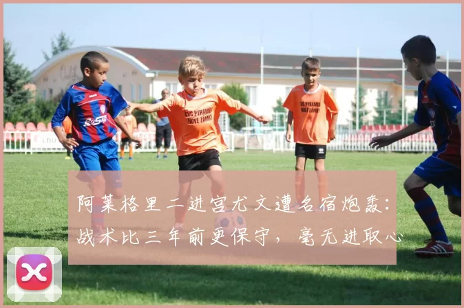 阿莱格里二进宫尤文遭名宿炮轰：战术比三年前更保守，毫无进取心