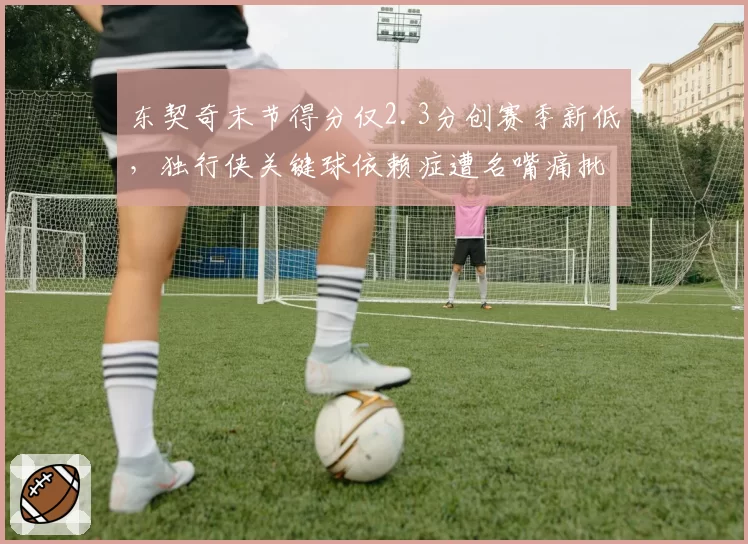 东契奇末节得分仅2.3分创赛季新低，独行侠关键球依赖症遭名嘴痛批