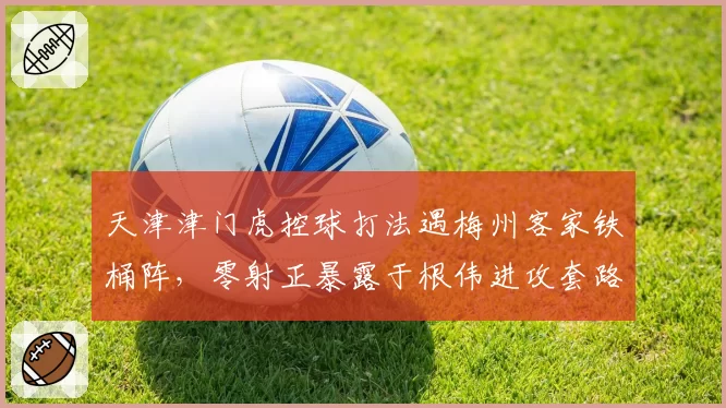 天津津门虎控球打法遇梅州客家铁桶阵，零射正暴露于根伟进攻套路单一