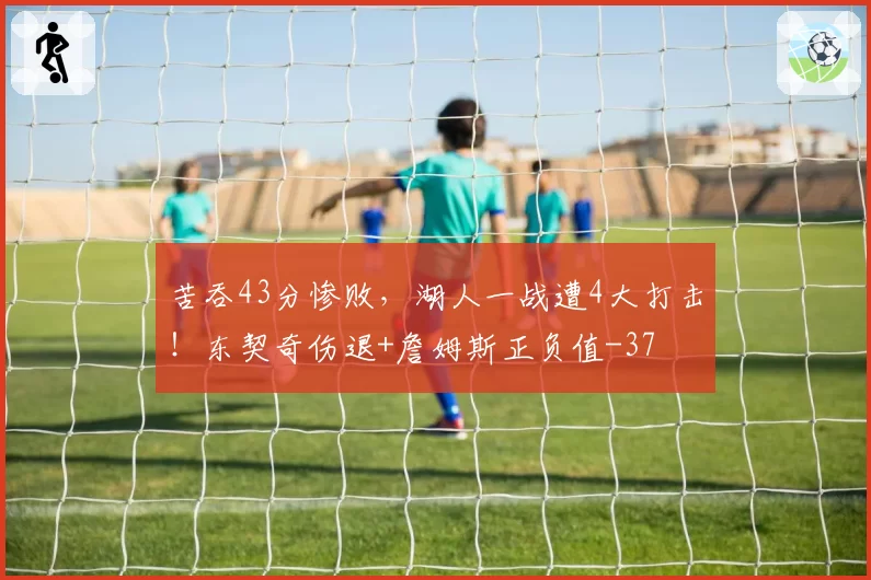 苦吞43分惨败,湖人一战遭4大打击!东契奇伤退+詹姆斯正负值-37