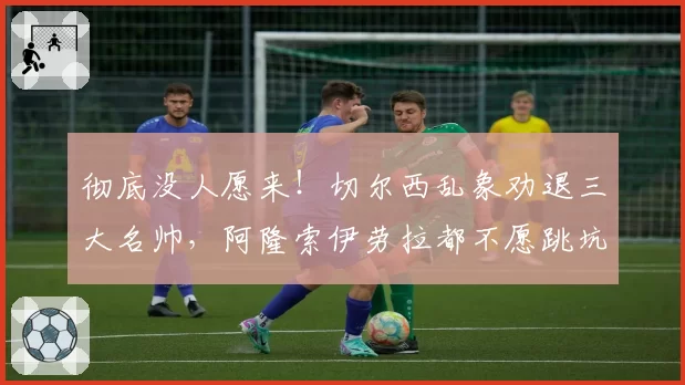 彻底没人愿来!切尔西乱象劝退三大名帅,阿隆索伊劳拉都不愿跳坑