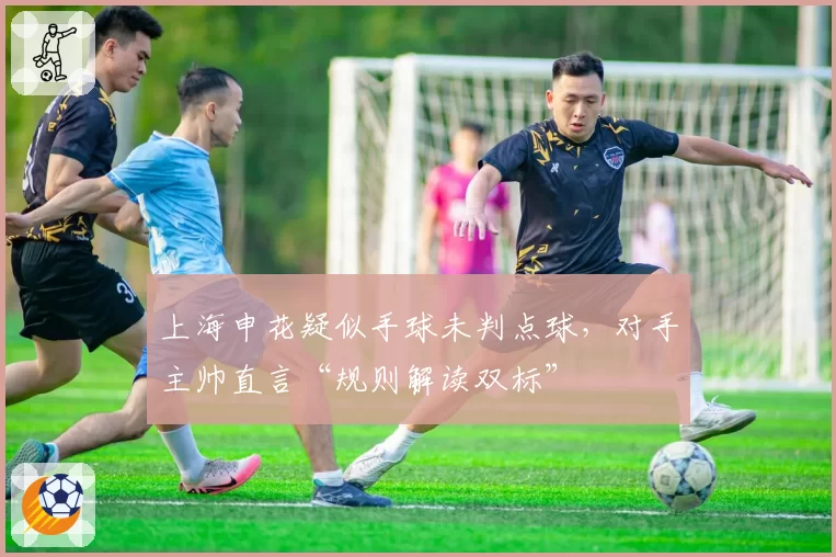 上海申花疑似手球未判点球,对手主帅直言“规则解读双标”
