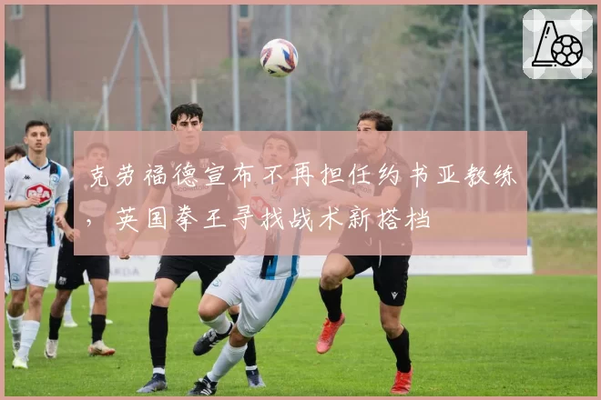 克劳福德宣布不再担任约书亚教练，英国拳王寻找战术新搭档