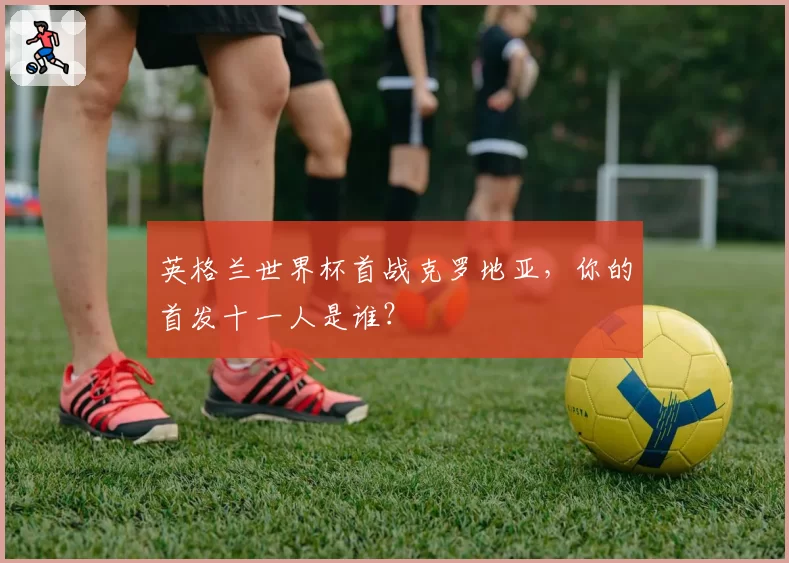 英格兰世界杯首战克罗地亚，你的首发十一人是谁？