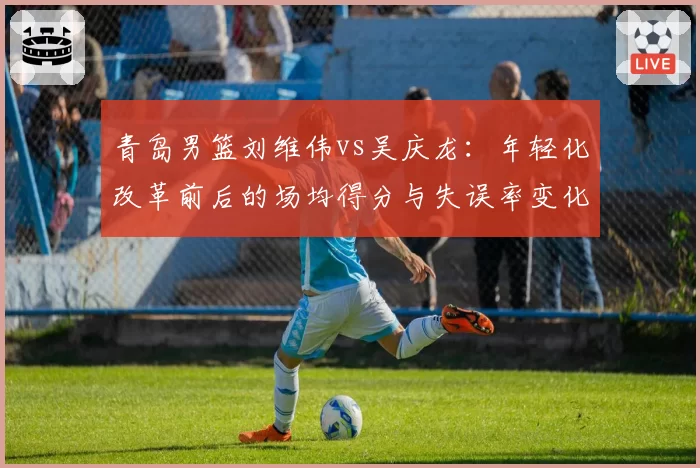 青岛男篮刘维伟vs吴庆龙:年轻化改革前后的场均得分与失误率变化