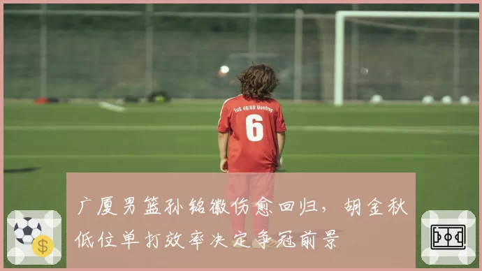 广厦男篮孙铭徽伤愈回归，胡金秋低位单打效率决定争冠前景