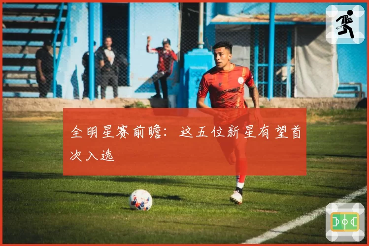 全明星赛前瞻：这五位新星有望首次入选