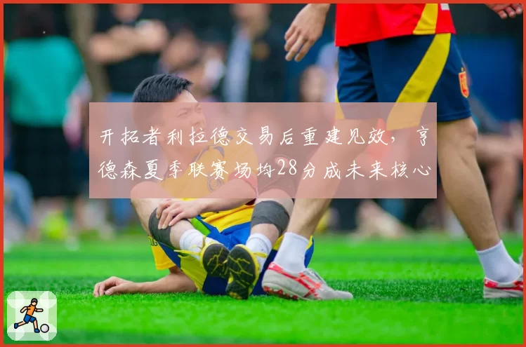 开拓者利拉德交易后重建见效，亨德森夏季联赛场均28分成未来核心？