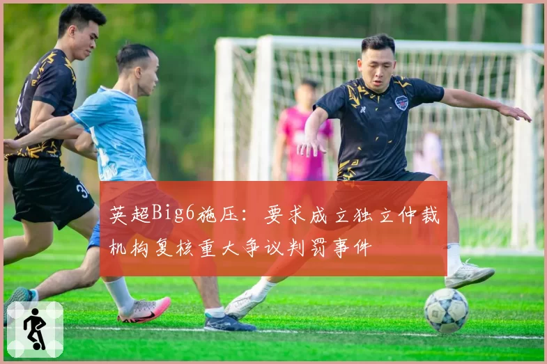 英超Big6施压：要求成立独立仲裁机构复核重大争议判罚事件
