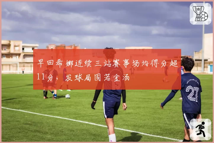 早田希娜连续三站赛事场均得分超11分，发球局固若金汤