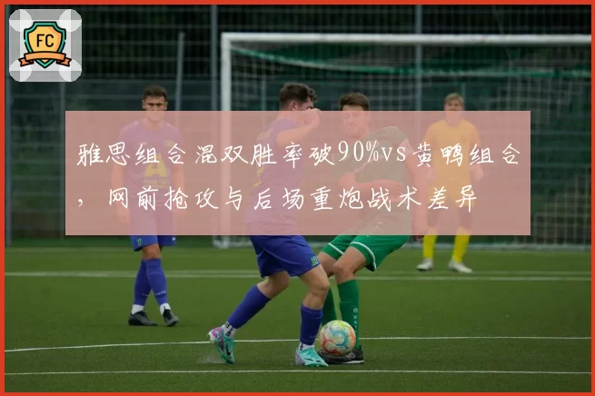 雅思组合混双胜率破90%vs黄鸭组合,网前抢攻与后场重炮战术差异