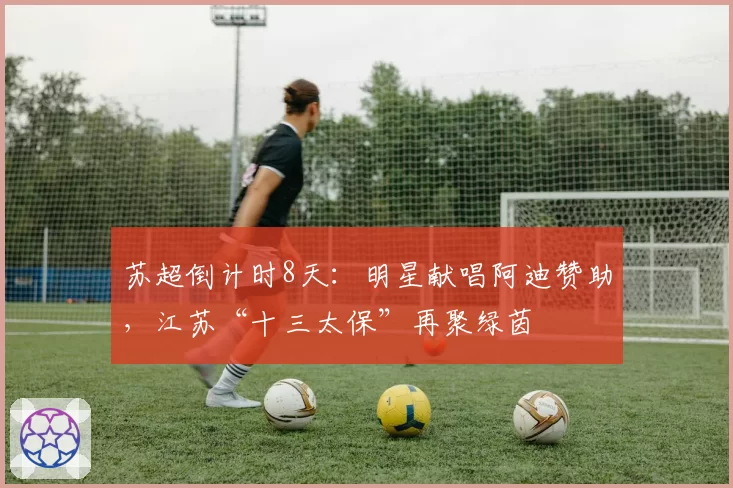 苏超倒计时8天:明星献唱阿迪赞助,江苏“十三太保”再聚绿茵
