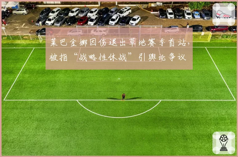 莱巴金娜因伤退出草地赛季首站,被指“战略性休战”引舆论争议