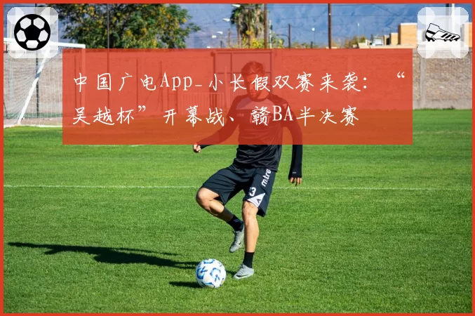 中国广电App_小长假双赛来袭：“吴越杯”开幕战、赣BA半决赛